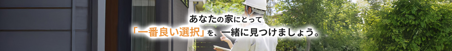 あなたの家にとって 「一番良い選択」を、一緒に見つけましょう。