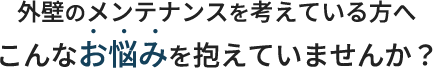 外壁のメンテナンスを考えている方へ こんなお悩みを抱えていませんか？
